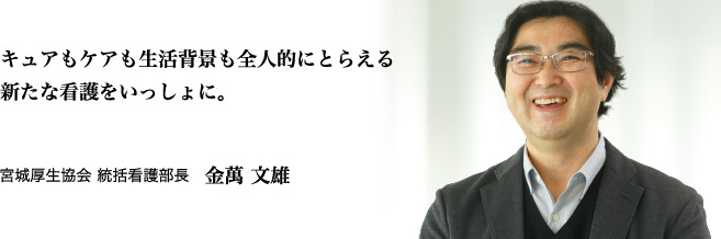 キュアもケアも生活背景も全人的にとらえる新たな看護をいっしょに。 宮城厚生協会 統括看護部長 金萬 文雄